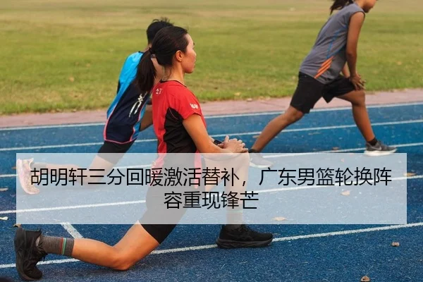 胡明轩三分回暖激活替补，广东男篮轮换阵容重现锋芒